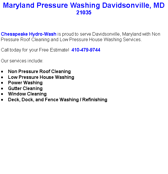 Text Box: Maryland Pressure Washing Davidsonville, MD21035Chesapeake Hydro-Wash is proud to serve Davidsonville, Maryland with Non Pressure Roof Cleaning and Low Pressure House Washing Services.  Call today for your Free Estimate!  410-479-9744Our services include:  Non Pressure Roof CleaningLow Pressure House WashingPower WashingGutter CleaningWindow CleaningDeck, Dock, and Fence Washing / Refinishing                                    