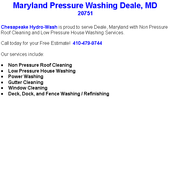 Text Box: Maryland Pressure Washing Deale, MD20751Chesapeake Hydro-Wash is proud to serve Deale, Maryland with Non Pressure Roof Cleaning and Low Pressure House Washing Services.  Call today for your Free Estimate!  410-479-9744Our services include:  Non Pressure Roof CleaningLow Pressure House WashingPower WashingGutter CleaningWindow CleaningDeck, Dock, and Fence Washing / Refinishing                                    