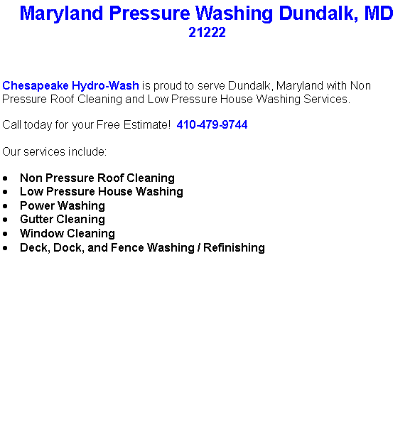 Text Box: Maryland Pressure Washing Dundalk, MD21222Chesapeake Hydro-Wash is proud to serve Dundalk, Maryland with Non Pressure Roof Cleaning and Low Pressure House Washing Services.  Call today for your Free Estimate!  410-479-9744Our services include:  Non Pressure Roof CleaningLow Pressure House WashingPower WashingGutter CleaningWindow CleaningDeck, Dock, and Fence Washing / Refinishing                                    