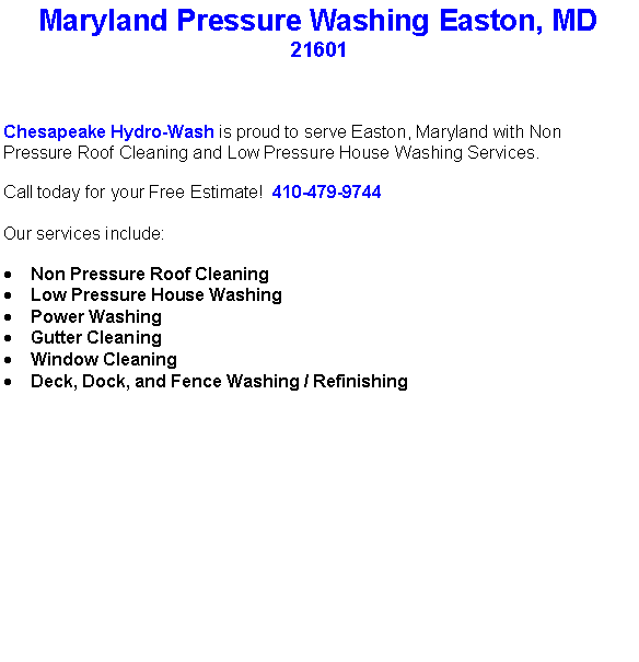 Text Box: Maryland Pressure Washing Easton, MD21601Chesapeake Hydro-Wash is proud to serve Easton, Maryland with Non Pressure Roof Cleaning and Low Pressure House Washing Services.  Call today for your Free Estimate!  410-479-9744Our services include:  Non Pressure Roof CleaningLow Pressure House WashingPower WashingGutter CleaningWindow CleaningDeck, Dock, and Fence Washing / Refinishing                                    