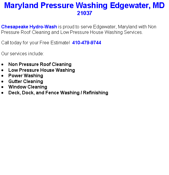 Text Box: Maryland Pressure Washing Edgewater, MD21037Chesapeake Hydro-Wash is proud to serve Edgewater, Maryland with Non Pressure Roof Cleaning and Low Pressure House Washing Services.  Call today for your Free Estimate!  410-479-9744Our services include:  Non Pressure Roof CleaningLow Pressure House WashingPower WashingGutter CleaningWindow CleaningDeck, Dock, and Fence Washing / Refinishing                                    