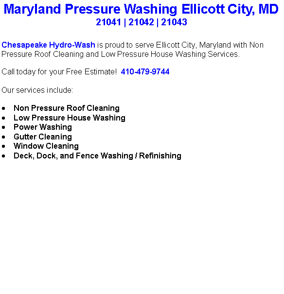 Text Box: Maryland Pressure Washing Ellicott City, MD21041 | 21042 | 21043Chesapeake Hydro-Wash is proud to serve Ellicott City, Maryland with Non Pressure Roof Cleaning and Low Pressure House Washing Services.  Call today for your Free Estimate!  410-479-9744Our services include:  Non Pressure Roof CleaningLow Pressure House WashingPower WashingGutter CleaningWindow CleaningDeck, Dock, and Fence Washing / Refinishing                                    