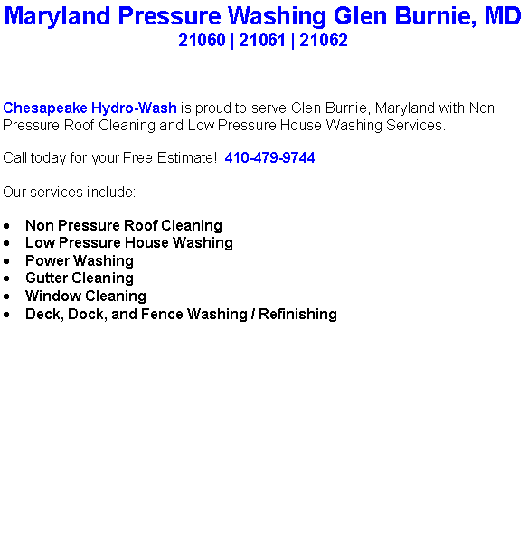 Text Box: Maryland Pressure Washing Glen Burnie, MD21060 | 21061 | 21062Chesapeake Hydro-Wash is proud to serve Glen Burnie, Maryland with Non Pressure Roof Cleaning and Low Pressure House Washing Services.  Call today for your Free Estimate!  410-479-9744Our services include:  Non Pressure Roof CleaningLow Pressure House WashingPower WashingGutter CleaningWindow CleaningDeck, Dock, and Fence Washing / Refinishing                                    