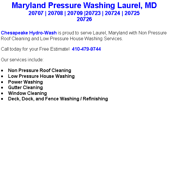 Text Box: Maryland Pressure Washing Laurel, MD20707 | 20708 | 20709 |20723 | 20724 | 20725 20726Chesapeake Hydro-Wash is proud to serve Laurel, Maryland with Non Pressure Roof Cleaning and Low Pressure House Washing Services.  Call today for your Free Estimate!  410-479-9744Our services include:  Non Pressure Roof CleaningLow Pressure House WashingPower WashingGutter CleaningWindow CleaningDeck, Dock, and Fence Washing / Refinishing                                    
