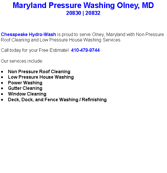 Text Box: Maryland Pressure Washing Olney, MD20830 | 20832Chesapeake Hydro-Wash is proud to serve Olney, Maryland with Non Pressure Roof Cleaning and Low Pressure House Washing Services.  Call today for your Free Estimate!  410-479-9744Our services include:  Non Pressure Roof CleaningLow Pressure House WashingPower WashingGutter CleaningWindow CleaningDeck, Dock, and Fence Washing / Refinishing                                    