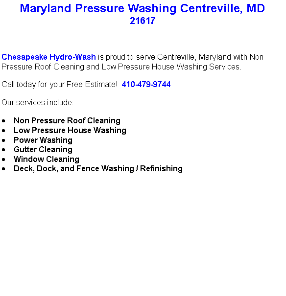 Text Box: Maryland Pressure Washing Centreville, MD21617Chesapeake Hydro-Wash is proud to serve Centreville, Maryland with Non Pressure Roof Cleaning and Low Pressure House Washing Services.  Call today for your Free Estimate!  410-479-9744Our services include:  Non Pressure Roof CleaningLow Pressure House WashingPower WashingGutter CleaningWindow CleaningDeck, Dock, and Fence Washing / Refinishing                                    
