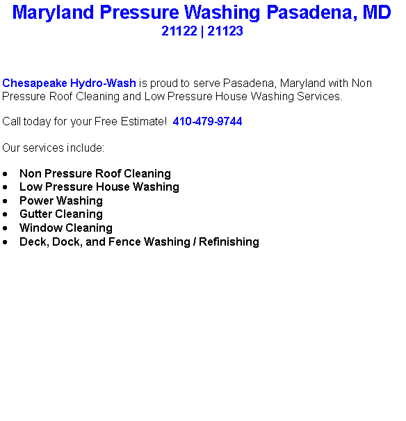 Text Box: Maryland Pressure Washing Pasadena, MD21122 | 21123Chesapeake Hydro-Wash is proud to serve Pasadena, Maryland with Non Pressure Roof Cleaning and Low Pressure House Washing Services.  Call today for your Free Estimate!  410-479-9744Our services include:  Non Pressure Roof CleaningLow Pressure House WashingPower WashingGutter CleaningWindow CleaningDeck, Dock, and Fence Washing / Refinishing                                    