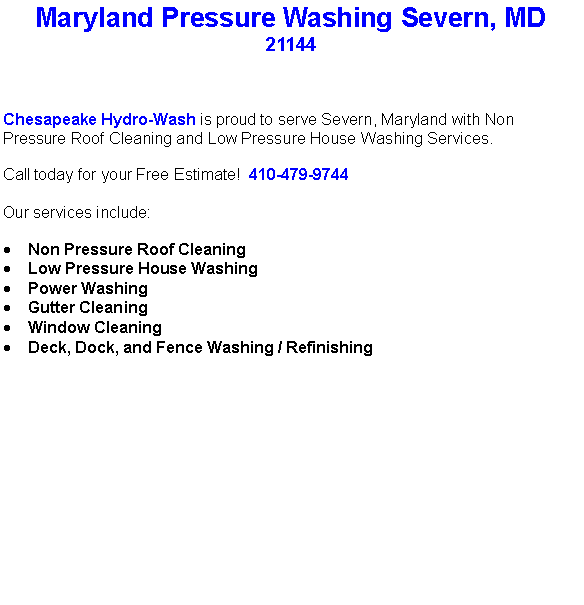 Text Box: Maryland Pressure Washing Severn, MD21144Chesapeake Hydro-Wash is proud to serve Severn, Maryland with Non Pressure Roof Cleaning and Low Pressure House Washing Services.  Call today for your Free Estimate!  410-479-9744Our services include:  Non Pressure Roof CleaningLow Pressure House WashingPower WashingGutter CleaningWindow CleaningDeck, Dock, and Fence Washing / Refinishing                                    