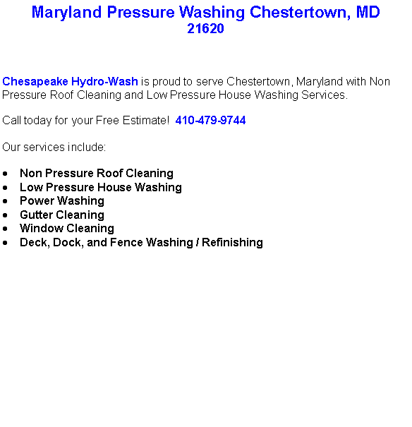 Text Box: Maryland Pressure Washing Chestertown, MD21620Chesapeake Hydro-Wash is proud to serve Chestertown, Maryland with Non Pressure Roof Cleaning and Low Pressure House Washing Services.  Call today for your Free Estimate!  410-479-9744Our services include:  Non Pressure Roof CleaningLow Pressure House WashingPower WashingGutter CleaningWindow CleaningDeck, Dock, and Fence Washing / Refinishing                                    