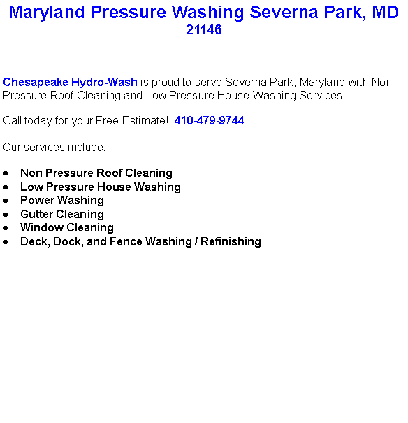 Text Box: Maryland Pressure Washing Severna Park, MD21146Chesapeake Hydro-Wash is proud to serve Severna Park, Maryland with Non Pressure Roof Cleaning and Low Pressure House Washing Services.  Call today for your Free Estimate!  410-479-9744Our services include:  Non Pressure Roof CleaningLow Pressure House WashingPower WashingGutter CleaningWindow CleaningDeck, Dock, and Fence Washing / Refinishing                                    