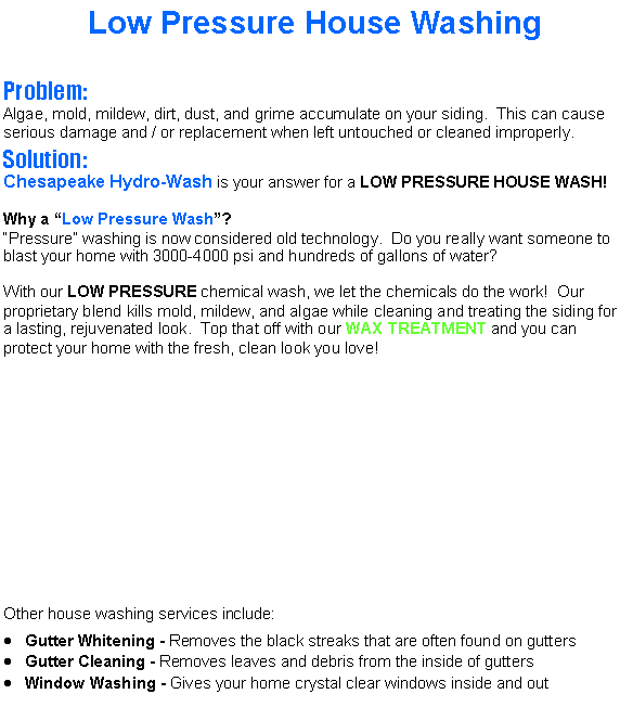 Text Box: Low Pressure House WashingProblem:Algae, mold, mildew, dirt, dust, and grime accumulate on your siding.  This can cause serious damage and / or replacement when left untouched or cleaned improperly.Solution:Chesapeake Hydro-Wash is your answer for a LOW PRESSURE HOUSE WASH!Why a Low Pressure Wash?Pressure washing is now considered old technology.  Do you really want someone to blast your home with 3000-4000 psi and hundreds of gallons of water?With our LOW PRESSURE chemical wash, we let the chemicals do the work!  Our  proprietary blend kills mold, mildew, and algae while cleaning and treating the siding for a lasting, rejuvenated look.  Top that off with our WAX TREATMENT and you can protect your home with the fresh, clean look you love!Other house washing services include:Gutter Whitening - Removes the black streaks that are often found on guttersGutter Cleaning - Removes leaves and debris from the inside of guttersWindow Washing - Gives your home crystal clear windows inside and out