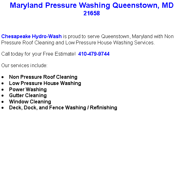 Text Box: Maryland Pressure Washing Queenstown, MD21658Chesapeake Hydro-Wash is proud to serve Queenstown, Maryland with Non Pressure Roof Cleaning and Low Pressure House Washing Services.  Call today for your Free Estimate!  410-479-9744Our services include:  Non Pressure Roof CleaningLow Pressure House WashingPower WashingGutter CleaningWindow CleaningDeck, Dock, and Fence Washing / Refinishing                                    