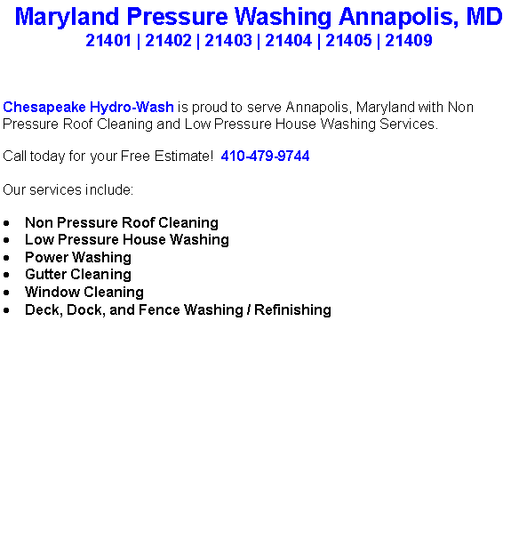 Text Box: Maryland Pressure Washing Annapolis, MD21401 | 21402 | 21403 | 21404 | 21405 | 21409Chesapeake Hydro-Wash is proud to serve Annapolis, Maryland with Non Pressure Roof Cleaning and Low Pressure House Washing Services.  Call today for your Free Estimate!  410-479-9744Our services include:  Non Pressure Roof CleaningLow Pressure House WashingPower WashingGutter CleaningWindow CleaningDeck, Dock, and Fence Washing / Refinishing                                    