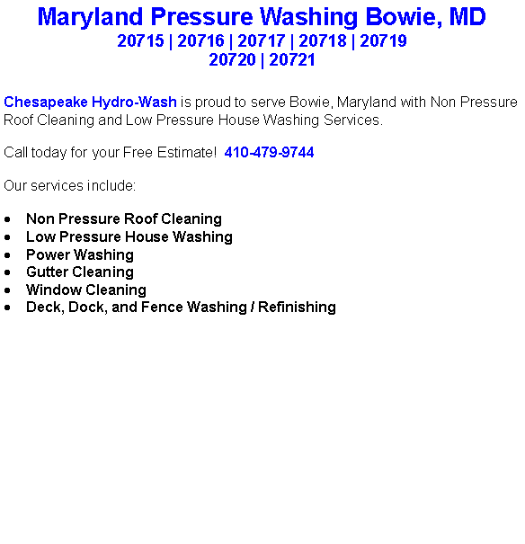 Text Box: Maryland Pressure Washing Bowie, MD20715 | 20716 | 20717 | 20718 | 20719 20720 | 20721Chesapeake Hydro-Wash is proud to serve Bowie, Maryland with Non Pressure Roof Cleaning and Low Pressure House Washing Services.  Call today for your Free Estimate!  410-479-9744Our services include:  Non Pressure Roof CleaningLow Pressure House WashingPower WashingGutter CleaningWindow CleaningDeck, Dock, and Fence Washing / Refinishing                                    