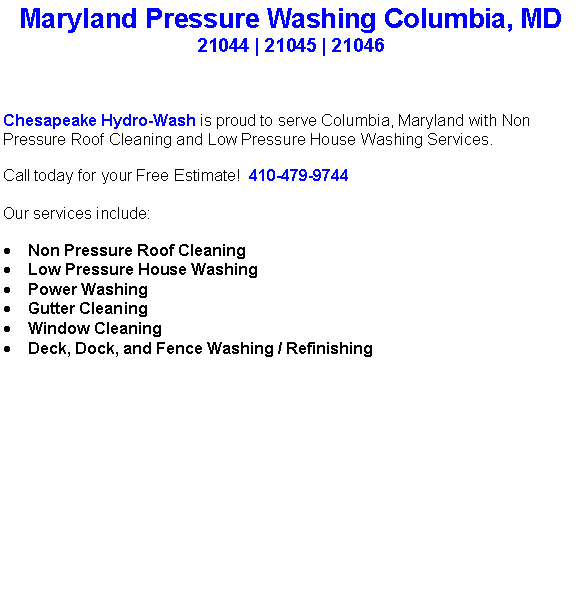 Text Box: Maryland Pressure Washing Columbia, MD21044 | 21045 | 21046 Chesapeake Hydro-Wash is proud to serve Columbia, Maryland with Non Pressure Roof Cleaning and Low Pressure House Washing Services.  Call today for your Free Estimate!  410-479-9744Our services include:  Non Pressure Roof CleaningLow Pressure House WashingPower WashingGutter CleaningWindow CleaningDeck, Dock, and Fence Washing / Refinishing                                    